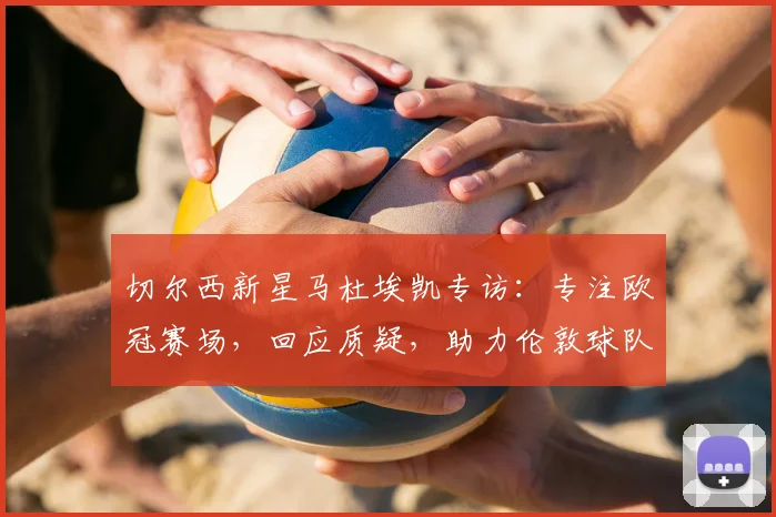 切尔西新星马杜埃凯专访：专注欧冠赛场，回应质疑，助力伦敦球队冲击冠军