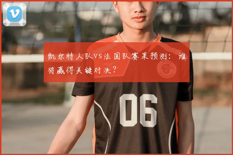 凯尔特人队vs法国队赛果预测：谁将赢得关键对决？