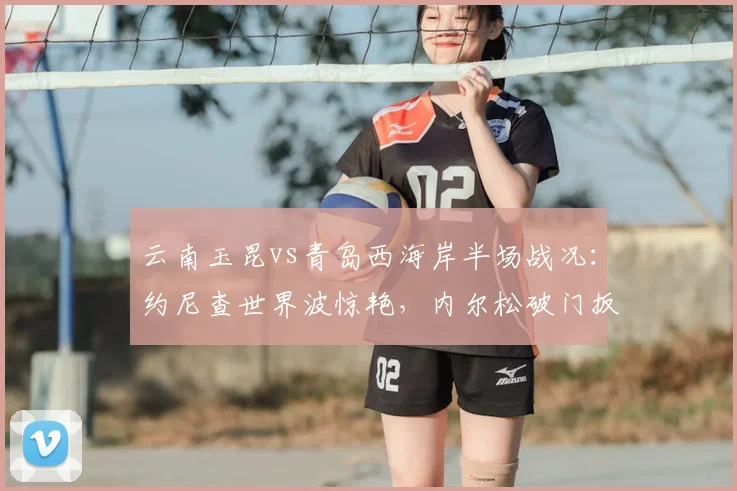 云南玉昆vs青岛西海岸半场战况：约尼查世界波惊艳，内尔松破门扳平1-1