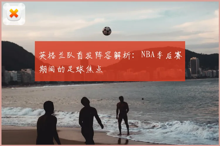 英格兰队首发阵容解析：NBA季后赛期间的足球焦点