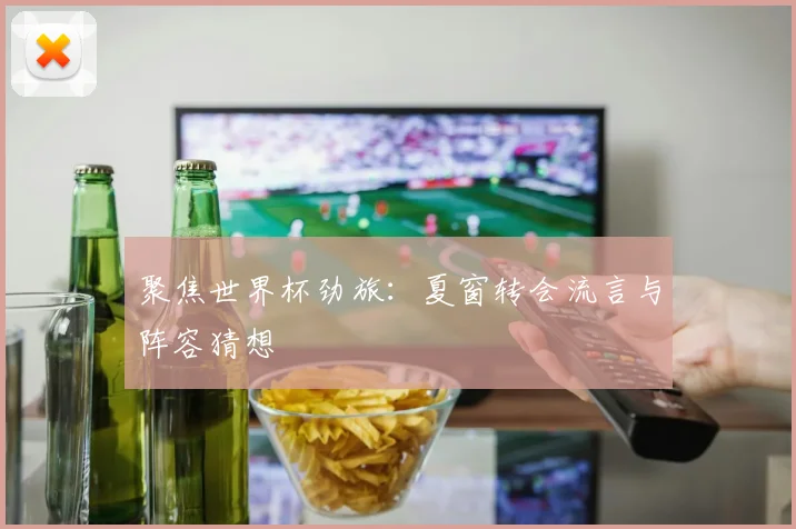 聚焦世界杯劲旅：夏窗转会流言与阵容猜想