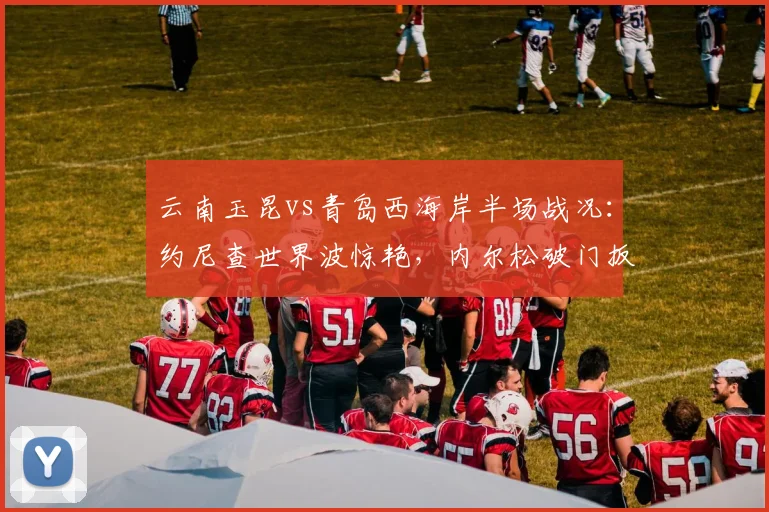 云南玉昆vs青岛西海岸半场战况：约尼查世界波惊艳，内尔松破门扳平1-1