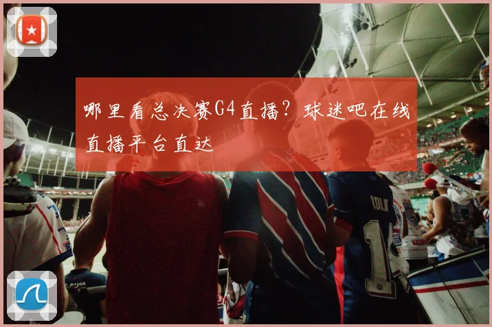 哪里看总决赛G4直播?球迷吧在线直播平台直达