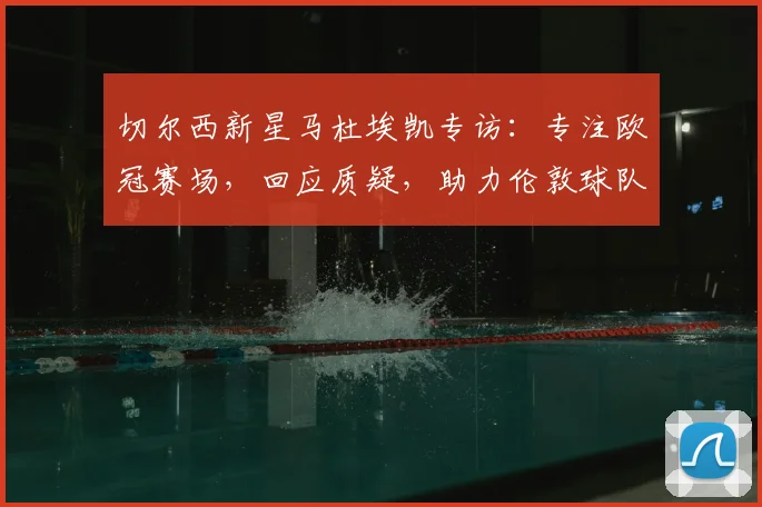 切尔西新星马杜埃凯专访：专注欧冠赛场，回应质疑，助力伦敦球队冲击冠军