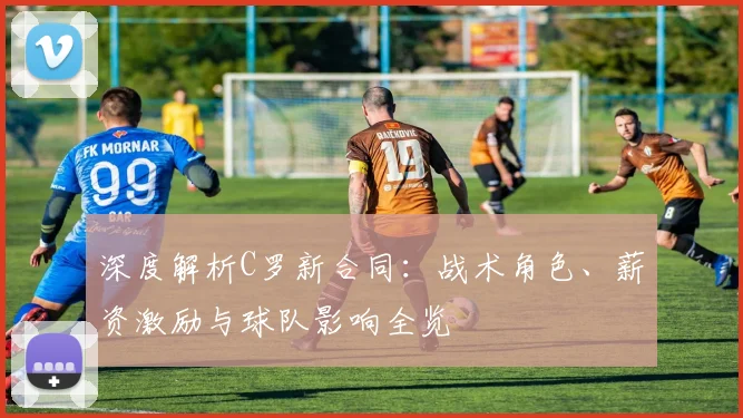 深度解析C罗新合同：战术角色、薪资激励与球队影响全览
