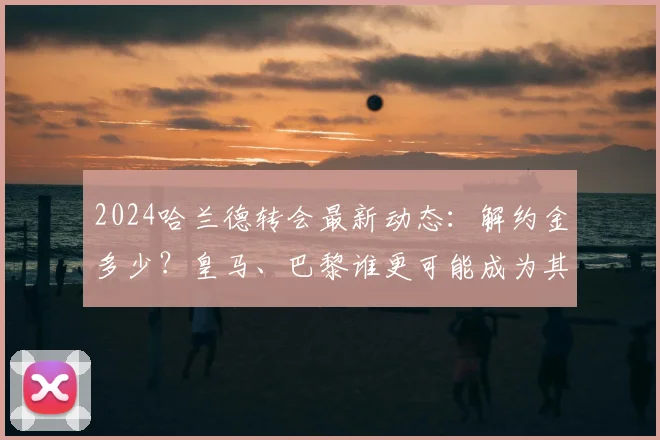 2024哈兰德转会最新动态：解约金多少？皇马、巴黎谁更可能成为其下家？