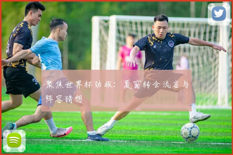 聚焦世界杯劲旅：夏窗转会流言与阵容猜想